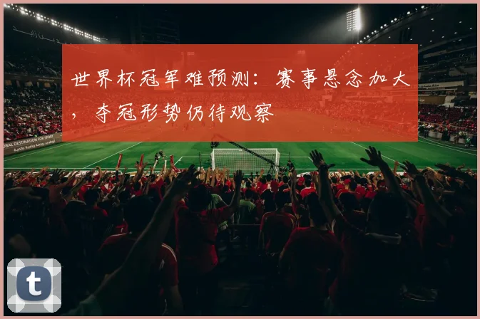 世界杯冠军难预测：赛事悬念加大，夺冠形势仍待观察