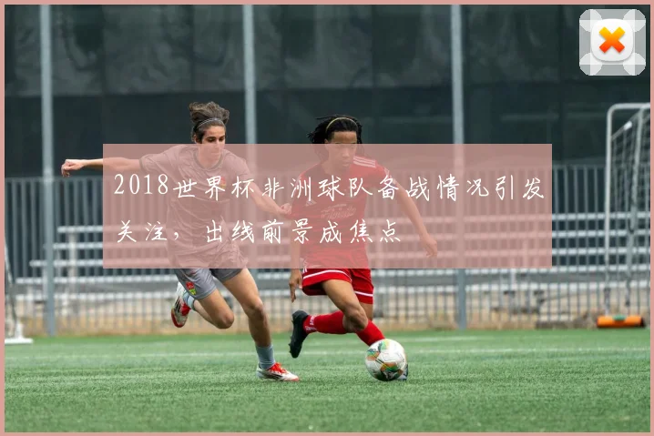 2018世界杯非洲球队备战情况引发关注，出线前景成焦点