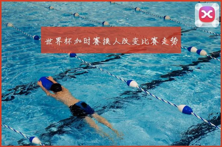 世界杯加时赛换人改变比赛走势