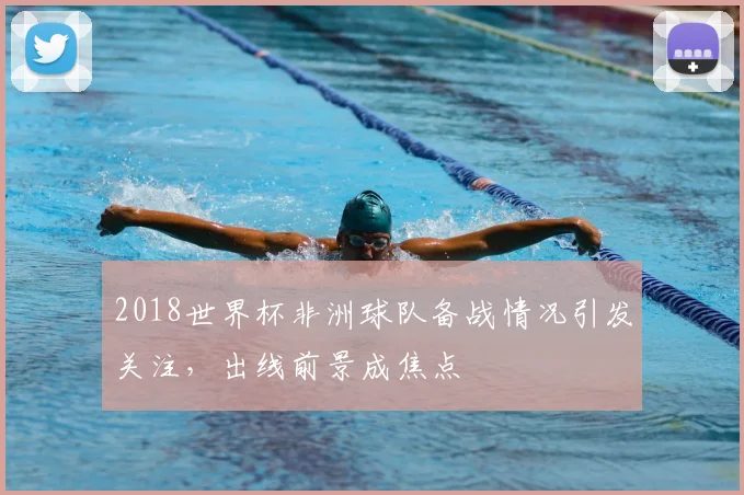 2018世界杯非洲球队备战情况引发关注，出线前景成焦点