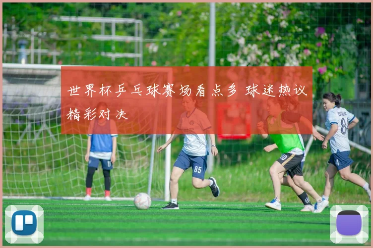 世界杯乒乓球赛场看点多 球迷热议精彩对决