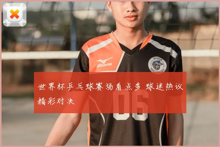 世界杯乒乓球赛场看点多 球迷热议精彩对决